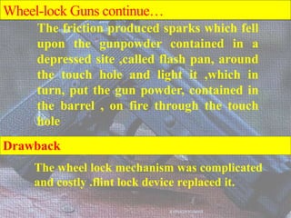 The wheel lock mechanism was complicated
and costly .flint lock device replaced it.
AVINASH KUMAR
The friction produced sparks which fell
upon the gunpowder contained in a
depressed site ,called flash pan, around
the touch hole and light it ,which in
turn, put the gun powder, contained in
the barrel , on fire through the touch
hole
Wheel-lock Guns continue…
Drawback
 