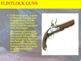 FLINTLOCK GUNS
 In flintlock guns , a piece
of flint was fixed to jaw
shaped device, like an
ordinary gun-hammer,
which could be operated
with the trigger.
 On pressing the trigger,
the hammer holding the
flint would fall and strike
the metal piece kept over
the flash pan.The spark
so produced lighted the
charge in the same away
as in the wheel lock
system.
AVINASH KUMAR
 