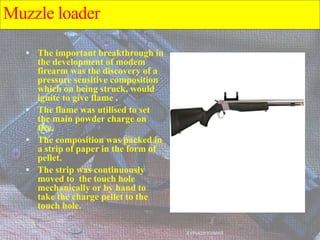 Muzzle loader
 The important breakthrough in
the development of modem
firearm was the discovery of a
pressure sensitive composition
which on being struck, would
ignite to give flame .
 The flame was utilised to set
the main powder charge on
fire.
 The composition was packed in
a strip of paper in the form of
pellet.
 The strip was continuously
moved to the touch hole
mechanically or by hand to
take the charge pellet to the
touch hole.
AVINASH KUMAR
 