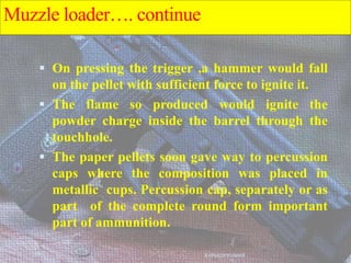  On pressing the trigger ,a hammer would fall
on the pellet with sufficient force to ignite it.
 The flame so produced would ignite the
powder charge inside the barrel through the
touchhole.
 The paper pellets soon gave way to percussion
caps where the composition was placed in
metallic cups. Percussion cap, separately or as
part of the complete round form important
part of ammunition.
AVINASH KUMAR
Muzzle loader…. continue
 