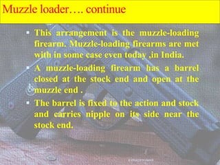  This arrangement is the muzzle-loading
firearm. Muzzle-loading firearms are met
with in some case even today ,in India.
 A muzzle-loading firearm has a barrel
closed at the stock end and open at the
muzzle end .
 The barrel is fixed to the action and stock
and carries nipple on its side near the
stock end.
AVINASH KUMAR
Muzzle loader…. continue
 