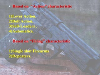  Based on “Action” characteristic
1)Lever Action.
2)Bolt Action.
3)Self-Loaders .
4)Automatics.
 Based on “Firing” characteristic
1)Single shot Firearms
2)Repeaters.
AVINASH KUMAR
 
