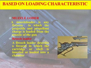 BASED ON LOADING CHARACTERISTIC.
 MUZZLE LODER
A muzzleloader is any
firearm in which the
projectile and propellant
charge is loaded from the
muzzle of the gun
 Breech loader
A Breech loader describe
a firearm in which the
cartridge or shell is
inserted or loaded into a
chamber
AVINASH KUMAR
 