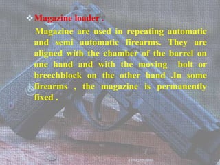 Magazine loader .
Magazine are used in repeating automatic
and semi automatic firearms. They are
aligned with the chamber of the barrel on
one hand and with the moving bolt or
breechblock on the other hand .In some
firearms , the magazine is permanently
fixed .
AVINASH KUMAR
 