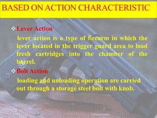 BASED ONACTION CHARACTERISTIC
Lever Action
lever action is a type of firearm in which the
lever located in the trigger guard area to load
fresh cartridges into the chamber of the
barrel.
Bolt Action
loading and unloading operation are carried
out through a storage steel bolt with knob.
AVINASH KUMAR
 