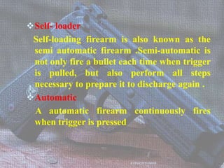 Self- loader
Self-loading firearm is also known as the
semi automatic firearm .Semi-automatic is
not only fire a bullet each time when trigger
is pulled, but also perform all steps
necessary to prepare it to discharge again .
Automatic
A automatic firearm continuously fires
when trigger is pressed
AVINASH KUMAR
 