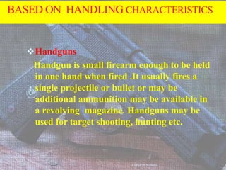 BASED ON HANDLING CHARACTERISTICS
Handguns
Handgun is small firearm enough to be held
in one hand when fired .It usually fires a
single projectile or bullet or may be
additional ammunition may be available in
a revolving magazine. Handguns may be
used for target shooting, hunting etc.
AVINASH KUMAR
 