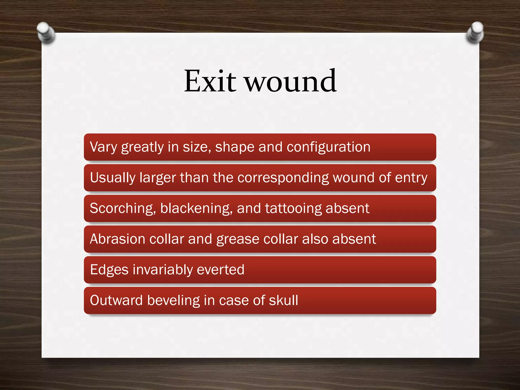 Exit wound
Vary greatly in size, shape and configuration

Usually larger than the corresponding wound of entry
Scorching, blackening, and tattooing absent
Abrasion collar and grease collar also absent

Edges invariably everted
Outward beveling in case of skull

 