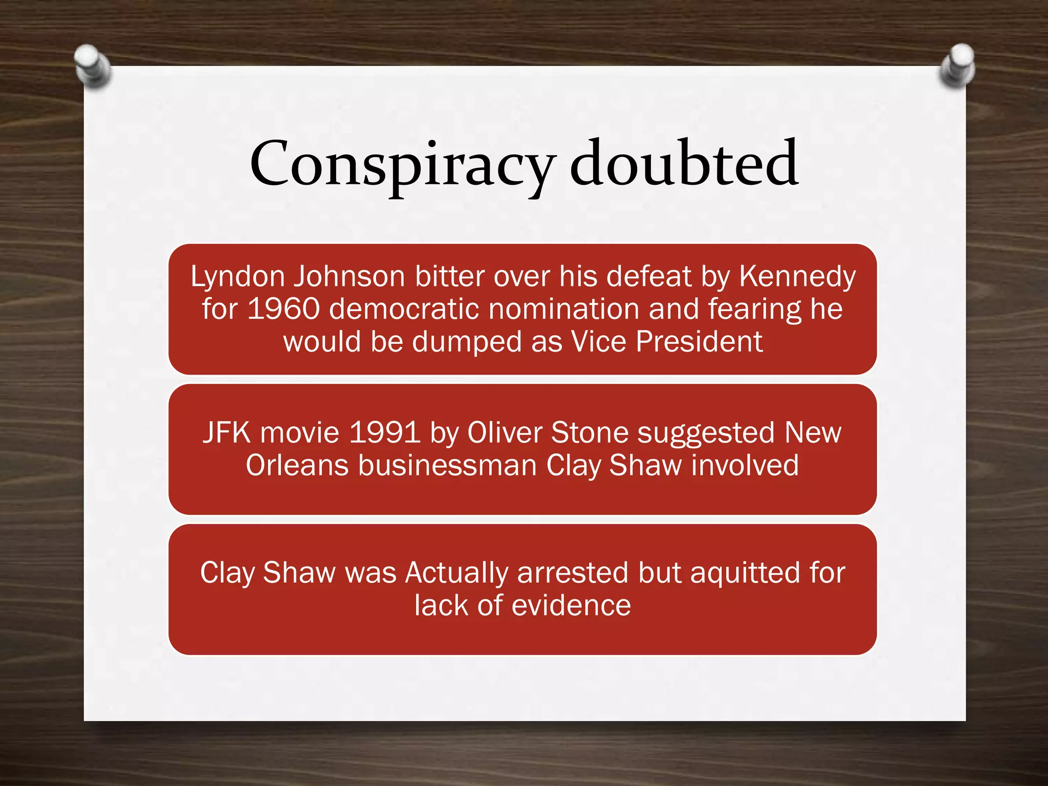 Conspiracy doubted
Lyndon Johnson bitter over his defeat by Kennedy
for 1960 democratic nomination and fearing he
would be dumped as Vice President
JFK movie 1991 by Oliver Stone suggested New
Orleans businessman Clay Shaw involved
Clay Shaw was Actually arrested but aquitted for
lack of evidence

 