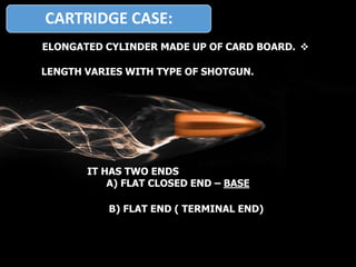 CARTRIDGE CASE:
ELONGATED CYLINDER MADE UP OF CARD BOARD.
LENGTH VARIES WITH TYPE OF SHOTGUN.
IT HAS TWO ENDS
A) FLAT CLOSED END – BASE
B) FLAT END ( TERMINAL END)
 