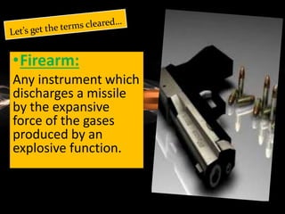 •Firearm:
Any instrument which
discharges a missile
by the expansive
force of the gases
produced by an
explosive function.
 