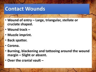 Contact Wounds
• Wound of entry – Large, triangular, stellate or
cruciate shaped.
• Wound track –
• Muzzle imprint.
• Back spatter.
• Corona.
• Burning, blackening and tattooing around the wound
margin – Slight or absent.
• Over the cranial vault –
 