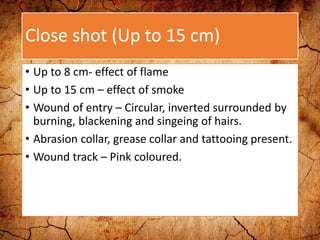 Close shot (Up to 15 cm)
• Up to 8 cm- effect of flame
• Up to 15 cm – effect of smoke
• Wound of entry – Circular, inverted surrounded by
burning, blackening and singeing of hairs.
• Abrasion collar, grease collar and tattooing present.
• Wound track – Pink coloured.
 