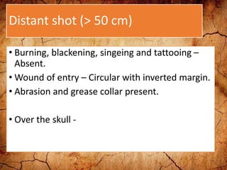 Distant shot (> 50 cm)
• Burning, blackening, singeing and tattooing –
Absent.
• Wound of entry – Circular with inverted margin.
• Abrasion and grease collar present.
• Over the skull -
 