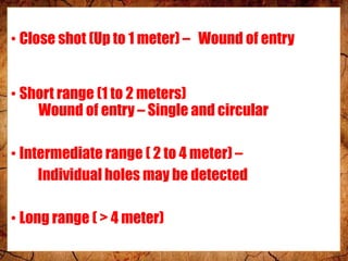 • Close shot (Up to 1 meter) – Wound of entry
• Short range (1 to 2 meters)
Wound of entry – Single and circular
• Intermediate range ( 2 to 4 meter) –
Individual holes may be detected
• Long range ( > 4 meter)
 