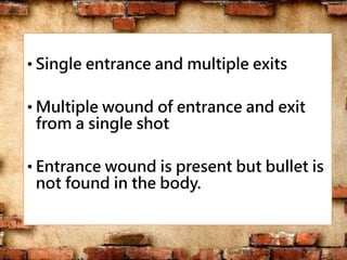 • Single entrance and multiple exits
• Multiple wound of entrance and exit
from a single shot
• Entrance wound is present but bullet is
not found in the body.
 