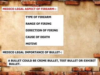 MEDICO LEGAL ASPECT OF FIREARM-:
TYPE OF FIREARM
RANGE OF FIRING
DIRECTION OF FIRING
CAUSE OF DEATH
MOTIVE
MEDICO LEGAL IMPORTANCE OF BULLET-:
A BULLET COULD BE CRIME BULLET, TEST BULLET OR EXHIBIT
BULLET.
 