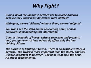 During WWII the Japanese decided not to invade America because they knew most Americans were ARMED!  With guns, we are 'citizens;' without them, we are 'subjects'.  You won't see this data on the US evening news, or hear politicians disseminating this information.  Guns in the hands of honest citizens save lives and property and, yes, gun-control laws adversely affect only the law-abiding citizens  The purpose of fighting is to win.  There is no possible victory in defense.  The sword is more important than the shield, and skill is more important than either.  The final weapon is the brain.  All else is supplemental.  Why Fight? 