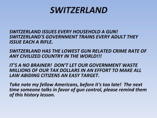 SWITZERLAND ISSUES EVERY HOUSEHOLD A GUN!  SWITZERLAND'S GOVERNMENT TRAINS EVERY ADULT THEY ISSUE EACH A RIFLE.  SWITZERLAND HAS THE LOWEST GUN RELATED CRIME RATE OF ANY CIVILIZED COUNTRY IN THE WORLD!!!  IT'S A NO BRAINER!  DON'T LET OUR GOVERNMENT WASTE MILLIONS OF OUR TAX DOLLARS IN AN EFFORT TO MAKE ALL LAW ABIDING CITIZENS AN EASY TARGET.  Take note my fellow Americans, before it's too late!  The next time someone talks in favor of gun control, please remind them of this history lesson.  SWITZERLAND 
