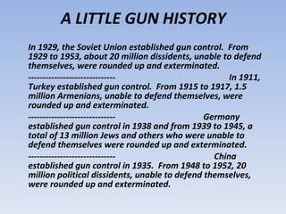 A LITTLE GUN HISTORY In 1929, the Soviet Union established gun control.  From 1929 to 1953, about 20 million dissidents, unable to defend themselves, were rounded up and exterminated.  ------------------------------  In 1911, Turkey established gun control.  From 1915 to 1917, 1.5 million Armenians, unable to defend themselves, were rounded up and exterminated.  ------------------------------  Germany established gun control in 1938 and from 1939 to 1945, a total of 13 million Jews and others who were unable to defend themselves were rounded up and exterminated.  ------------------------------  China established gun control in 1935.  From 1948 to 1952, 20 million political dissidents, unable to defend themselves, were rounded up and exterminated. 