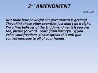 Just think how powerful our government is getting!  They think these other countries just didn't do it right.  I'm a firm believer of the 2nd Amendment! If you are too, please forward.  Learn from history!!!  If you value your freedom, please spread this anti-gun control message to all of your friends.  2 nd  AMENDMENT LAST SLIDE 