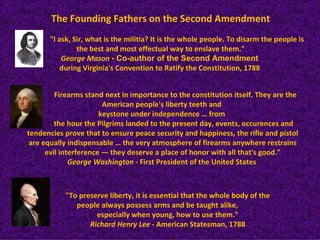 The Founding Fathers on the Second Amendment
      "I ask, Sir, what is the militia? It is the whole people. To disarm the people is
               the best and most effectual way to enslave them."
          George Mason - Co-author of the Second Amendment
          during Virginia's Convention to Ratify the Constitution, 1788


         Firearms stand next in importance to the constitution itself. They are the
                        American people's liberty teeth and
                       keystone under independence … from
         the hour the Pilgrims landed to the present day, events, occurences and
tendencies prove that to ensure peace security and happiness, the rifle and pistol
 are equally indispensable … the very atmosphere of firearms anywhere restrains
      evil interference — they deserve a place of honor with all that's good."
              George Washington - First President of the United States



           "To preserve liberty, it is essential that the whole body of the
              people always possess arms and be taught alike,
                    especially when young, how to use them."
                  Richard Henry Lee - American Statesman, 1788
 