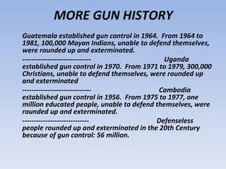 MORE GUN HISTORY
Guatemala established gun control in 1964. From 1964 to
1981, 100,000 Mayan Indians, unable to defend themselves,
were rounded up and exterminated.
------------------------------               Uganda
established gun control in 1970. From 1971 to 1979, 300,000
Christians, unable to defend themselves, were rounded up
and exterminated
------------------------------             Cambodia
established gun control in 1956. From 1975 to 1977, one
million educated people, unable to defend themselves, were
rounded up and exterminated.
-----------------------------             Defenseless
people rounded up and exterminated in the 20th Century
because of gun control: 56 million.
 