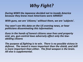Why Fight?
During WWII the Japanese decided not to invade America
because they knew most Americans were ARMED!
With guns, we are 'citizens;' without them, we are 'subjects'.
You won't see this data on the US evening news, or hear
politicians disseminating this information.
Guns in the hands of honest citizens save lives and property
and, yes, gun-control laws adversely affect only the law-
abiding citizens
The purpose of fighting is to win. There is no possible victory in
defense. The sword is more important than the shield, and skill
is more important than either. The final weapon is the brain.
All else is supplemental.
 