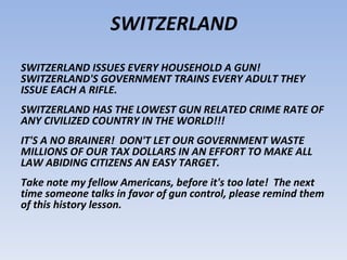 SWITZERLAND
SWITZERLAND ISSUES EVERY HOUSEHOLD A GUN!
SWITZERLAND'S GOVERNMENT TRAINS EVERY ADULT THEY
ISSUE EACH A RIFLE.
SWITZERLAND HAS THE LOWEST GUN RELATED CRIME RATE OF
ANY CIVILIZED COUNTRY IN THE WORLD!!!
IT'S A NO BRAINER! DON'T LET OUR GOVERNMENT WASTE
MILLIONS OF OUR TAX DOLLARS IN AN EFFORT TO MAKE ALL
LAW ABIDING CITIZENS AN EASY TARGET.
Take note my fellow Americans, before it's too late! The next
time someone talks in favor of gun control, please remind them
of this history lesson.
 