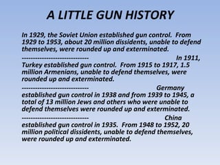 A LITTLE GUN HISTORY
In 1929, the Soviet Union established gun control. From
1929 to 1953, about 20 million dissidents, unable to defend
themselves, were rounded up and exterminated.
------------------------------                       In 1911,
Turkey established gun control. From 1915 to 1917, 1.5
million Armenians, unable to defend themselves, were
rounded up and exterminated.
------------------------------                 Germany
established gun control in 1938 and from 1939 to 1945, a
total of 13 million Jews and others who were unable to
defend themselves were rounded up and exterminated.
------------------------------                   China
established gun control in 1935. From 1948 to 1952, 20
million political dissidents, unable to defend themselves,
were rounded up and exterminated.
 