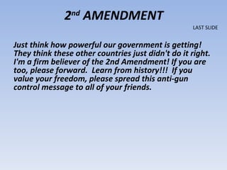 2nd AMENDMENT
                                                   LAST SLIDE


Just think how powerful our government is getting!
They think these other countries just didn't do it right.
I'm a firm believer of the 2nd Amendment! If you are
too, please forward. Learn from history!!! If you
value your freedom, please spread this anti-gun
control message to all of your friends.
 