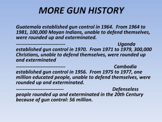 Guatemala established gun control in 1964.  From 1964 to 1981, 100,000 Mayan Indians, unable to defend themselves, were rounded up and exterminated.  ------------------------------  Uganda established gun control in 1970.  From 1971 to 1979, 300,000 Christians, unable to defend themselves, were rounded up and exterminated  ------------------------------  Cambodia established gun control in 1956.  From 1975 to 1977, one million educated people, unable to defend themselves, were rounded up and exterminated.  -----------------------------  Defenseless people rounded up and exterminated in the 20th Century because of gun control: 56 million.  MORE GUN HISTORY 