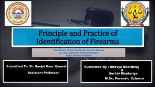 Principle and Practice of
Identification of Firearms
Submitted By : Bhavya Bhardwaj
&
Surbhi Bhadoriya
M.Sc. Forensic Science
Submitted To: Dr. Navjot Kaur Kanwal
Assistant Professor
Department of Criminology & Forensic Science
Dr. Harisingh Gour Vishwavidyalaya
Sagar, Madhya Pradesh
 
