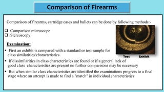 Comparison of firearms, cartridge cases and bullets can be done by following methods:-
 Comparison microscope
 Stereoscopy
Examination:
 First an exhibit is compared with a standard or test sample for
class similarities/characteristics
 If dissimilarities in class characteristics are found or if a general lack of
good class characteristics are present no further comparisons may be necessary
 But when similar class characteristics are identified the examinations progress to a final
stage where an attempt is made to find a "match" in individual characteristics
Comparison of Firearms
Test Exhibit
 
