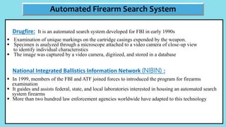 Drugfire: It is an automated search system developed for FBI in early 1990s
 Examination of unique markings on the cartridge casings expended by the weapon.
 Specimen is analyzed through a microscope attached to a video camera of close-up view
to identify individual characteristics
 The image was captured by a video camera, digitized, and stored in a database
National Integrated Ballistics Information Network (NIBIN) :
 In 1999, members of the FBI and ATF joined forces to introduced the program for firearms
examination
 It guides and assists federal, state, and local laboratories interested in housing an automated search
system firearms
 More than two hundred law enforcement agencies worldwide have adapted to this technology
Automated Firearm Search System
 