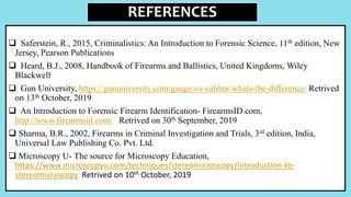 REFERENCES
 Saferstein, R., 2015, Criminalistics: An Introduction to Forensic Science, 11th edition, New
Jersey, Pearson Publications
 Heard, B.J., 2008, Handbook of Firearms and Ballistics, United Kingdoms, Wiley
Blackwell
 Gun University, https://gununiversity.com/gauge-vs-caliber-whats-the-difference/ Retrived
on 13th October, 2019
 An Introduction to Forensic Firearm Identification- FirearmsID.com,
http://www.firearmsid.com/ Retrived on 30th September, 2019
 Sharma, B.R., 2002, Firearms in Criminal Investigation and Trials, 3rd edition, India,
Universal Law Publishing Co. Pvt. Ltd.
 Microscopy U- The source for Microscopy Education,
https://www.microscopyu.com/techniques/stereomicroscopy/introduction-to-
stereomicroscopy Retrived on 10th October, 2019
 