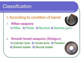 Classification
I. According to condition of barrel
1. Rifled weapons
1) Rifles 2) Pistols 3) Revolver 4) Machine guns
2. Smooth bored weapons (Shotgun)
1) Cylinder bore 2) Choke bore 3) Paradox
4) Breech loader 5) Muzzle loader
 