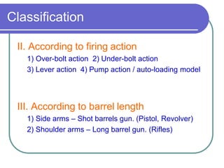 Classification
II. According to firing action
1) Over-bolt action 2) Under-bolt action
3) Lever action 4) Pump action / auto-loading model
III. According to barrel length
1) Side arms – Shot barrels gun. (Pistol, Revolver)
2) Shoulder arms – Long barrel gun. (Rifles)
 