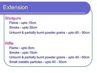 Extension
Shotguns
Flame - upto 15cm
Smoke - upto 30cm
Unburnt & partially burnt powder grains - upto 60 - 90cm
Riffle
Flame - upto 8cm
Smoke - upto 15cm
Unburnt & partially burnt powder grains - upto 40 - 50cm
Small metallic particles - upto 40 - 50cm
 
