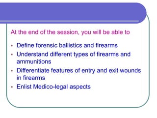 At the end of the session, you will be able to
 Define forensic ballistics and firearms
 Understand different types of firearms and
ammunitions
 Differentiate features of entry and exit wounds
in firearms
 Enlist Medico-legal aspects
 