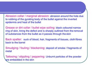 Abrasion collar / marginal abrasion: abrasion around the hole due
to rubbing of the gyrating body of the bullet against the inverted
epidermis and heat of the bullet
Grease or dirt collar / bullet wipe soiling: black coloured narrow
ring of skin, lining the defect and is sharply outlined from the removal
of substances from the bullet as it passes through the skin
Back spatter: suck of blood, hair, fragments of tissues, cloth fibres
back to the barrel
Smudging / fouling / blackening: deposit of smoke / fragments of
metal
Tattooing / stippling / peppering: Unburnt particles of the powder
are embedded in the skin
 
