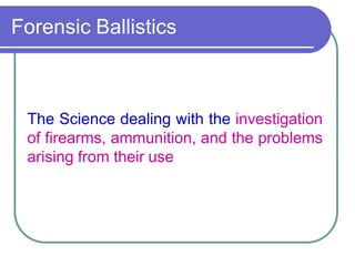 Forensic Ballistics
The Science dealing with the investigation
of firearms, ammunition, and the problems
arising from their use
 