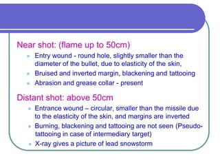 Near shot: (flame up to 50cm)
 Entry wound - round hole, slightly smaller than the
diameter of the bullet, due to elasticity of the skin,
 Bruised and inverted margin, blackening and tattooing
 Abrasion and grease collar - present
Distant shot: above 50cm
 Entrance wound – circular, smaller than the missile due
to the elasticity of the skin, and margins are inverted
 Burning, blackening and tattooing are not seen (Pseudo-
tattooing in case of intermediary target)
 X-ray gives a picture of lead snowstorm
 