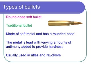 Types of bullets
Round-nose soft bullet
Traditional bullet
Made of soft metal and has a rounded nose
The metal is lead with varying amounts of
antimony added to provide hardness
Usually used in rifles and revolvers
 