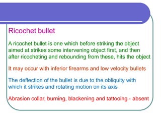 Ricochet bullet
A ricochet bullet is one which before striking the object
aimed at strikes some intervening object first, and then
after ricocheting and rebounding from these, hits the object
It may occur with inferior firearms and low velocity bullets
The deflection of the bullet is due to the obliquity with
which it strikes and rotating motion on its axis
Abrasion collar, burning, blackening and tattooing - absent
 
