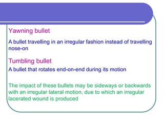 Yawning bullet
A bullet travelling in an irregular fashion instead of travelling
nose-on
Tumbling bullet
A bullet that rotates end-on-end during its motion
The impact of these bullets may be sideways or backwards
with an irregular lateral motion, due to which an irregular
lacerated wound is produced
 
