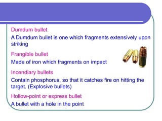 Dumdum bullet
A Dumdum bullet is one which fragments extensively upon
striking
Frangible bullet
Made of iron which fragments on impact
Incendiary bullets
Contain phosphorus, so that it catches fire on hitting the
target. (Explosive bullets)
Hollow-point or express bullet
A bullet with a hole in the point
 