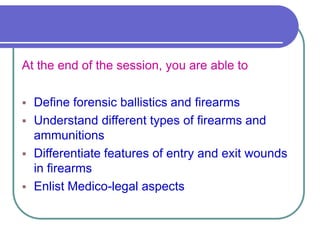 At the end of the session, you are able to
 Define forensic ballistics and firearms
 Understand different types of firearms and
ammunitions
 Differentiate features of entry and exit wounds
in firearms
 Enlist Medico-legal aspects
 