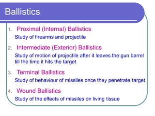 Ballistics
1. Proximal (Internal) Ballistics
Study of firearms and projectile
2. Intermediate (Exterior) Ballistics
Study of motion of projectile after it leaves the gun barrel
till the time it hits the target
3. Terminal Ballistics
Study of behaviour of missiles once they penetrate target
4. Wound Ballistics
Study of the effects of missiles on living tissue
 