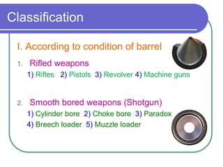 Classification
I. According to condition of barrel
1. Rifled weapons
1) Rifles 2) Pistols 3) Revolver 4) Machine guns
2. Smooth bored weapons (Shotgun)
1) Cylinder bore 2) Choke bore 3) Paradox
4) Breech loader 5) Muzzle loader
 